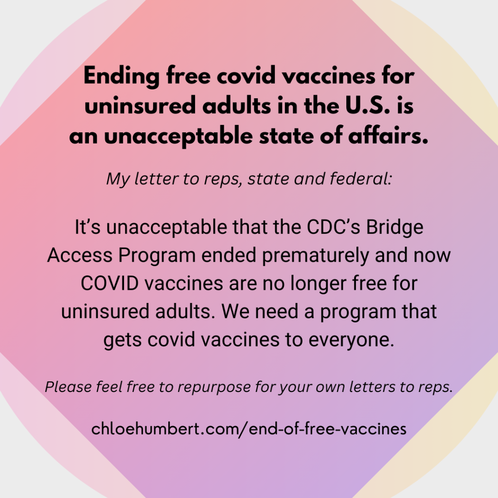 Ending free covid vaccines for uninsured adults in the U.S. is an unacceptable state of affairs. My letter to reps, state and federal: It’s unacceptable that the CDC’s Bridge Access Program ended prematurely and now COVID vaccines are no longer free for uninsured adults. We need a program that gets covid vaccines to everyone. Please feel free to repurpose for your own letters to reps. chloehumbert.com/end-of-free-vaccines