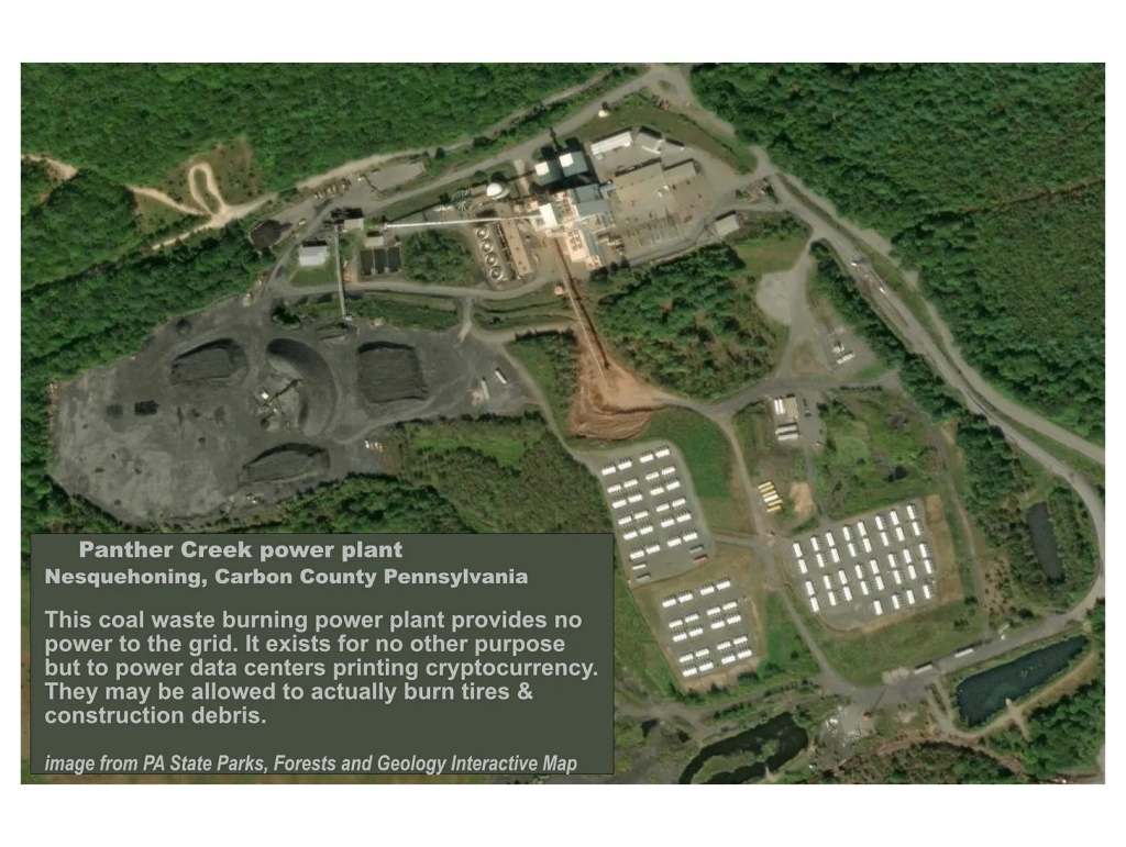 Aerial satellite image from PA state Parks, Forests and Geology Interactive Map showing a power plant, coal waste heaps, and various power plant industrial equipment and some buildings and vehicles in a network of little roads surrounded by forest with trees. The caption reads: Panther Creek power plant. Nesquehoning, Carbon County, Pennsylvania. This coal waste burning power plant provides no power to the grid. It exists for no other purpose but to power data centers printing cryptocurrency. They may be allowed to actually burn tires & construction debris.

